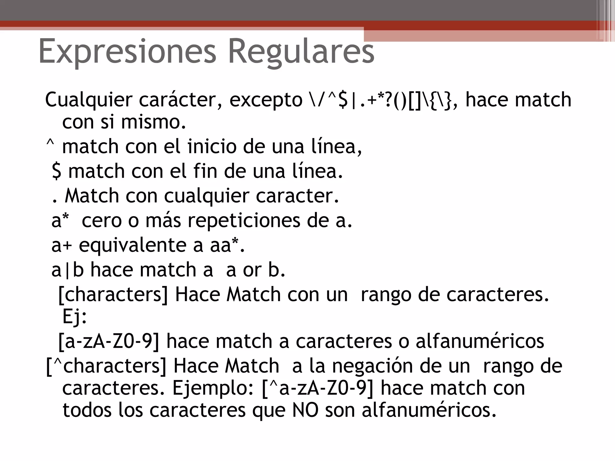 Expresiones Regulares
Cualquier carácter, excepto /^$|.+*?()[]{}, hace match
con si mismo.
^ match con el inicio de una línea,
$ match con el fin de una línea.
. Match con cualquier caracter.
a* cero o más repeticiones de a.
a+ equivalente a aa*.
a|b hace match a a or b.
[characters] Hace Match con un rango de caracteres.
Ej:
[a-zA-Z0-9] hace match a caracteres o alfanuméricos
[^characters] Hace Match a la negación de un rango de
caracteres. Ejemplo: [^a-zA-Z0-9] hace match con
todos los caracteres que NO son alfanuméricos.
 