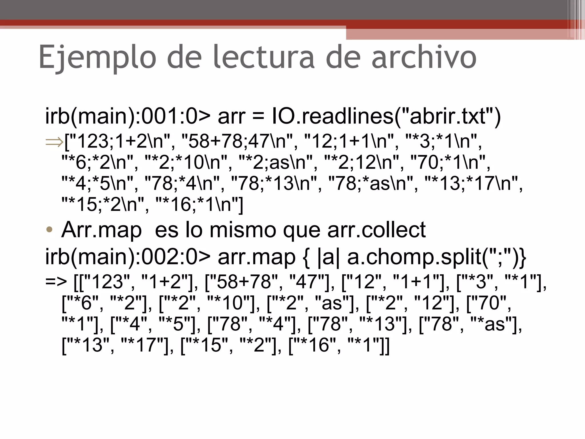 Ejemplo de lectura de archivo
irb(main):001:0> arr = IO.readlines("abrir.txt")
⇒["123;1+2n", "58+78;47n", "12;1+1n", "*3;*1n",
"*6;*2n", "*2;*10n", "*2;asn", "*2;12n", "70;*1n",
"*4;*5n", "78;*4n", "78;*13n", "78;*asn", "*13;*17n",
"*15;*2n", "*16;*1n"]
• Arr.map es lo mismo que arr.collect
irb(main):002:0> arr.map { |a| a.chomp.split(";")}
=> [["123", "1+2"], ["58+78", "47"], ["12", "1+1"], ["*3", "*1"],
["*6", "*2"], ["*2", "*10"], ["*2", "as"], ["*2", "12"], ["70",
"*1"], ["*4", "*5"], ["78", "*4"], ["78", "*13"], ["78", "*as"],
["*13", "*17"], ["*15", "*2"], ["*16", "*1"]]
 