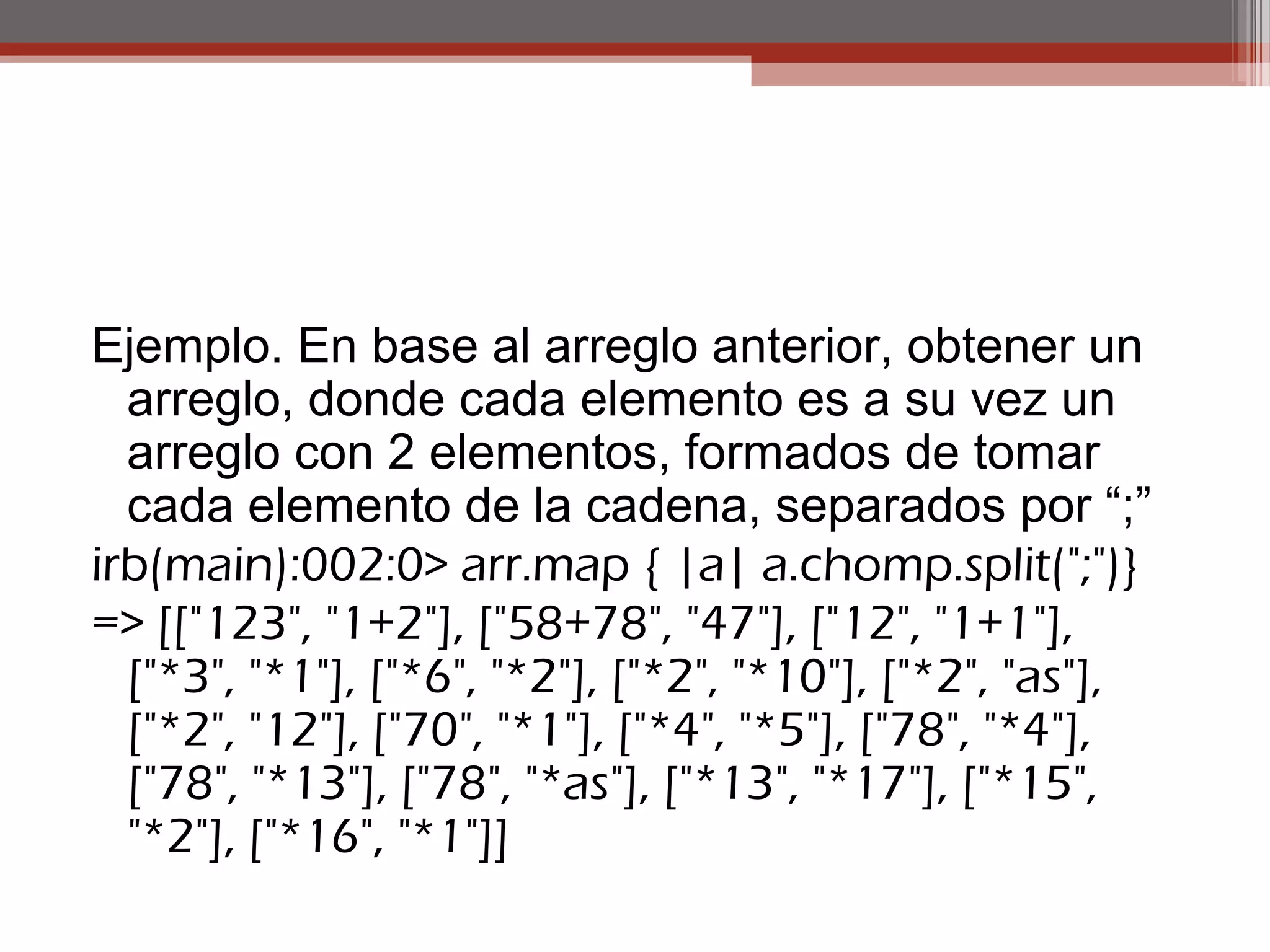 Ejemplo. En base al arreglo anterior, obtener un
arreglo, donde cada elemento es a su vez un
arreglo con 2 elementos, formados de tomar
cada elemento de la cadena, separados por “;”
irb(main):002:0> arr.map { |a| a.chomp.split(";")}
=> [["123", "1+2"], ["58+78", "47"], ["12", "1+1"],
["*3", "*1"], ["*6", "*2"], ["*2", "*10"], ["*2", "as"],
["*2", "12"], ["70", "*1"], ["*4", "*5"], ["78", "*4"],
["78", "*13"], ["78", "*as"], ["*13", "*17"], ["*15",
"*2"], ["*16", "*1"]]
 