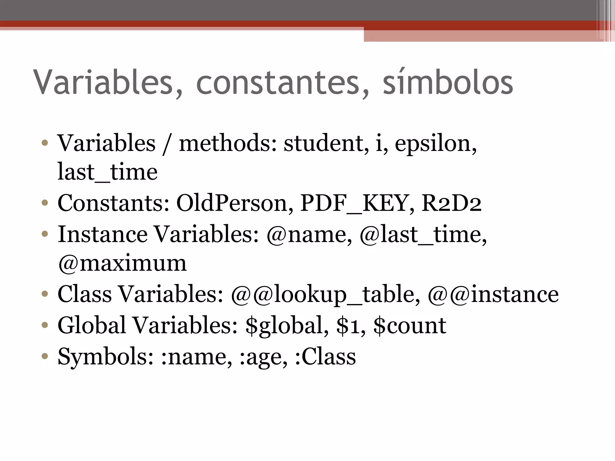 Variables, constantes, símbolos
• Variables / methods: student, i, epsilon,
last_time
• Constants: OldPerson, PDF_KEY, R2D2
• Instance Variables: @name, @last_time,
@maximum
• Class Variables: @@lookup_table, @@instance
• Global Variables: $global, $1, $count
• Symbols: :name, :age, :Class
 