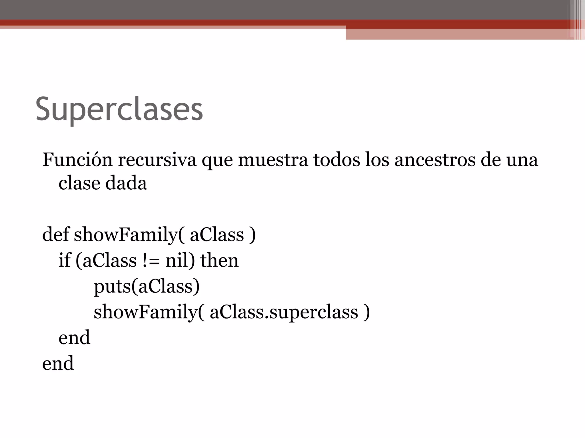 Superclases
Función recursiva que muestra todos los ancestros de una
clase dada
def showFamily( aClass )
if (aClass != nil) then
puts(aClass)
showFamily( aClass.superclass )
end
end
 