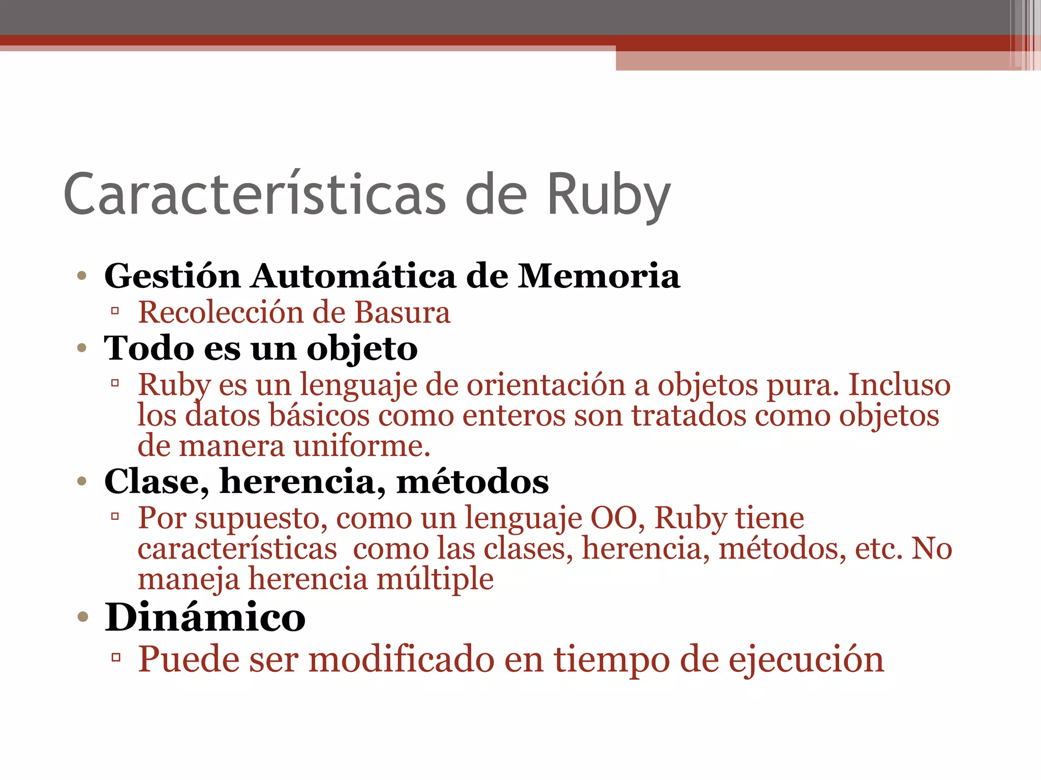 Características de Ruby
• Gestión Automática de Memoria
▫ Recolección de Basura
• Todo es un objeto
▫ Ruby es un lenguaje de orientación a objetos pura. Incluso
los datos básicos como enteros son tratados como objetos
de manera uniforme.
• Clase, herencia, métodos
▫ Por supuesto, como un lenguaje OO, Ruby tiene
características como las clases, herencia, métodos, etc. No
maneja herencia múltiple
• Dinámico
▫ Puede ser modificado en tiempo de ejecución
 