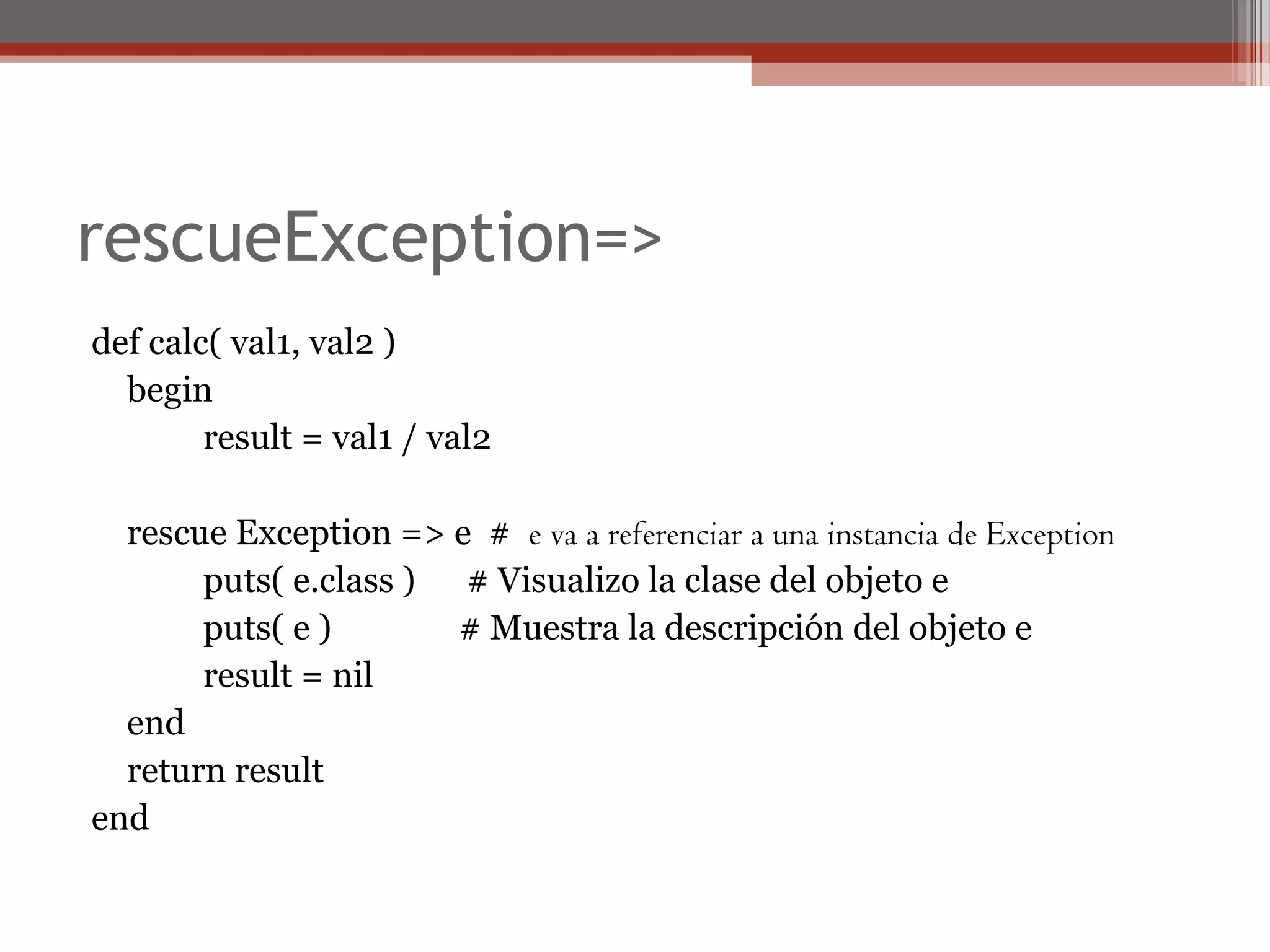 rescueException=>
def calc( val1, val2 )
begin
result = val1 / val2
rescue Exception => e # e va a referenciar a una instancia de Exception
puts( e.class ) # Visualizo la clase del objeto e
puts( e ) # Muestra la descripción del objeto e
result = nil
end
return result
end
 