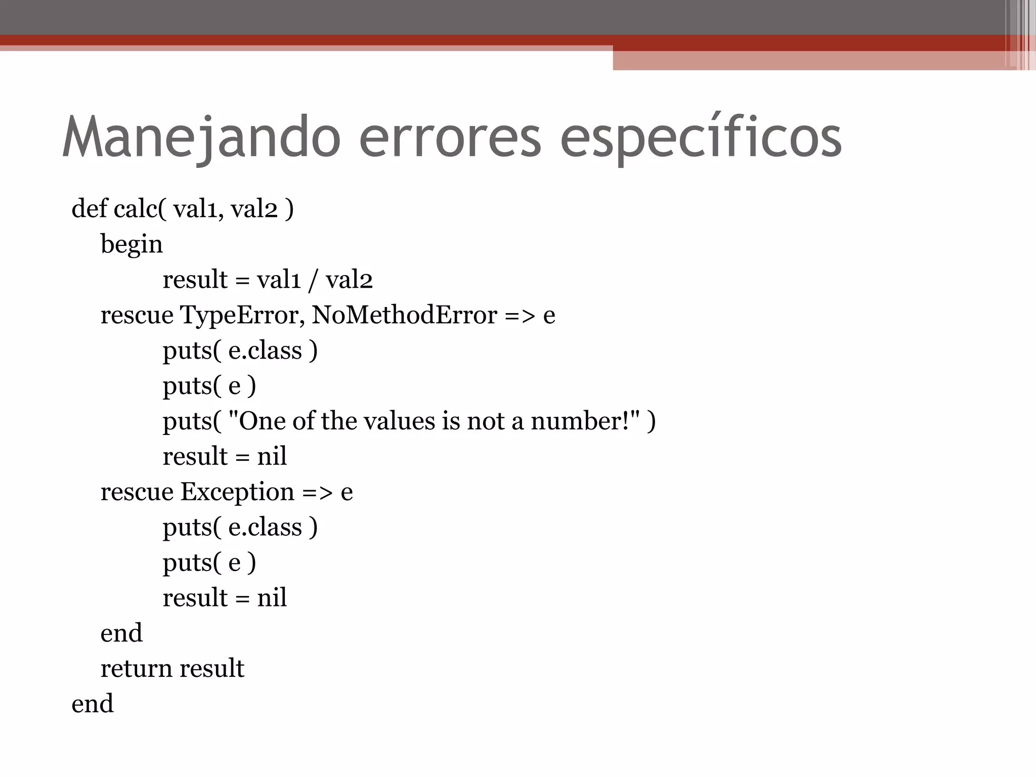 Manejando errores específicos
def calc( val1, val2 )
begin
result = val1 / val2
rescue TypeError, NoMethodError => e
puts( e.class )
puts( e )
puts( "One of the values is not a number!" )
result = nil
rescue Exception => e
puts( e.class )
puts( e )
result = nil
end
return result
end
 