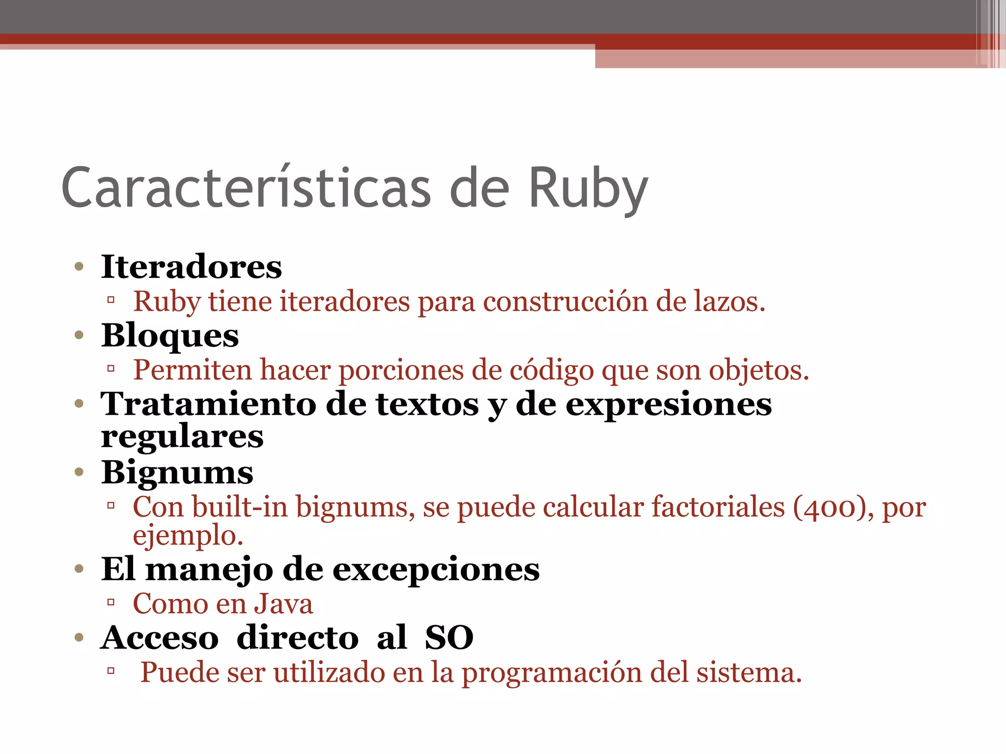 Características de Ruby
• Iteradores
▫ Ruby tiene iteradores para construcción de lazos.
• Bloques
▫ Permiten hacer porciones de código que son objetos.
• Tratamiento de textos y de expresiones
regulares
• Bignums
▫ Con built-in bignums, se puede calcular factoriales (400), por
ejemplo.
• El manejo de excepciones
▫ Como en Java
• Acceso directo al SO
▫ Puede ser utilizado en la programación del sistema.
 