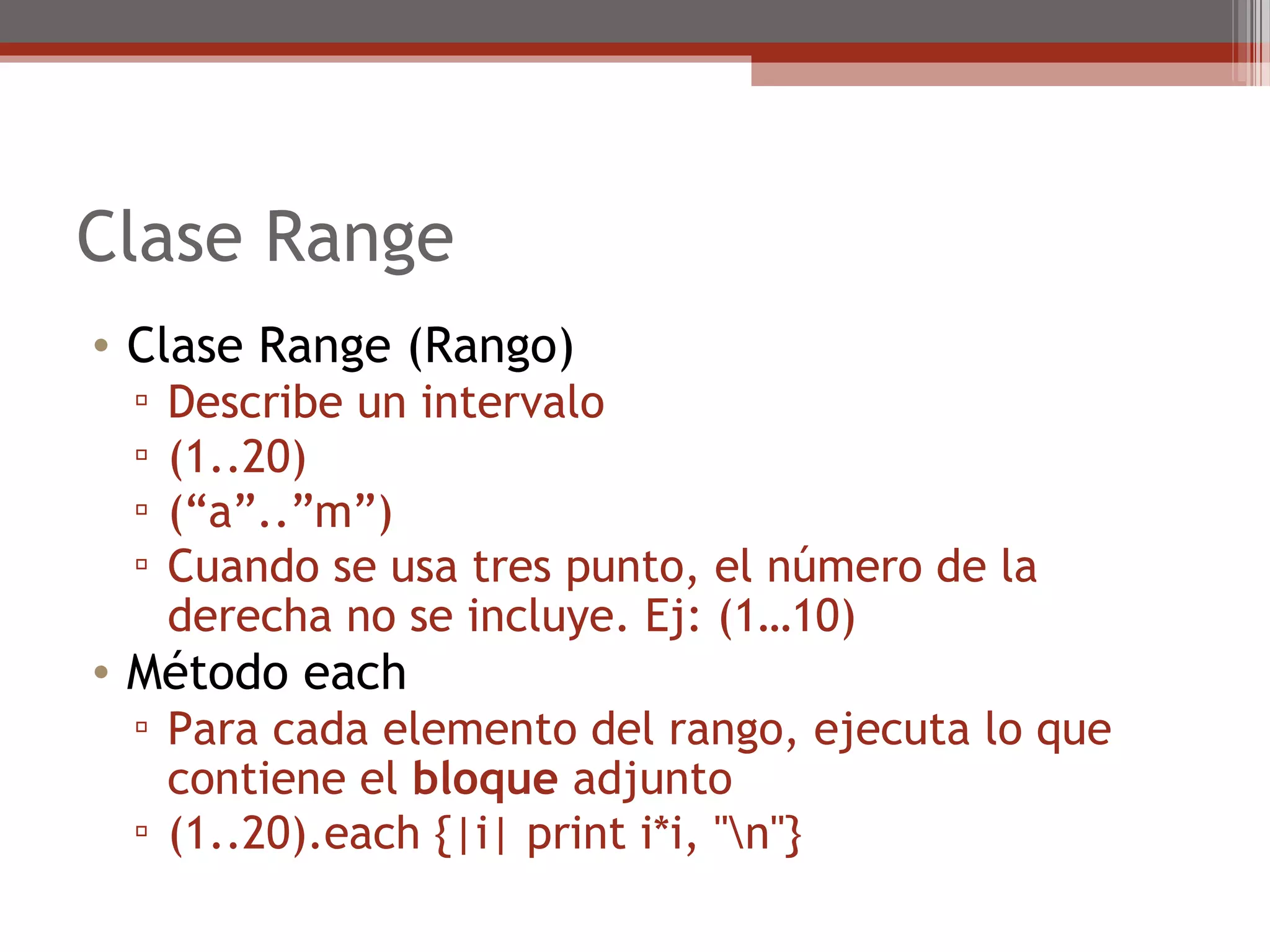 Clase Range
• Clase Range (Rango)
▫ Describe un intervalo
▫ (1..20)
▫ (“a”..”m”)
▫ Cuando se usa tres punto, el número de la
derecha no se incluye. Ej: (1…10)
• Método each
▫ Para cada elemento del rango, ejecuta lo que
contiene el bloque adjunto
▫ (1..20).each {|i| print i*i, "n"}
 