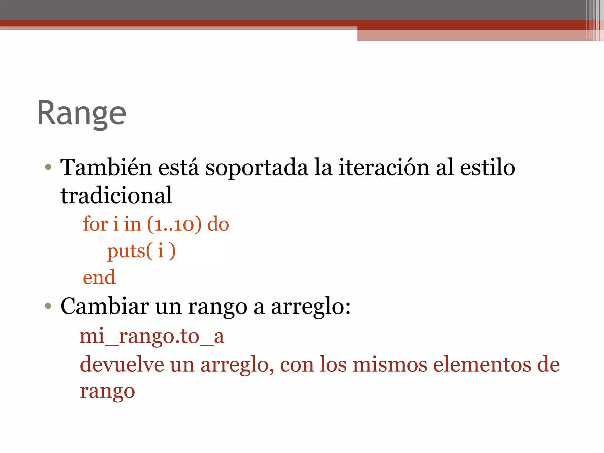 Range
• También está soportada la iteración al estilo
tradicional
for i in (1..10) do
puts( i )
end
• Cambiar un rango a arreglo:
mi_rango.to_a
devuelve un arreglo, con los mismos elementos de
rango
 