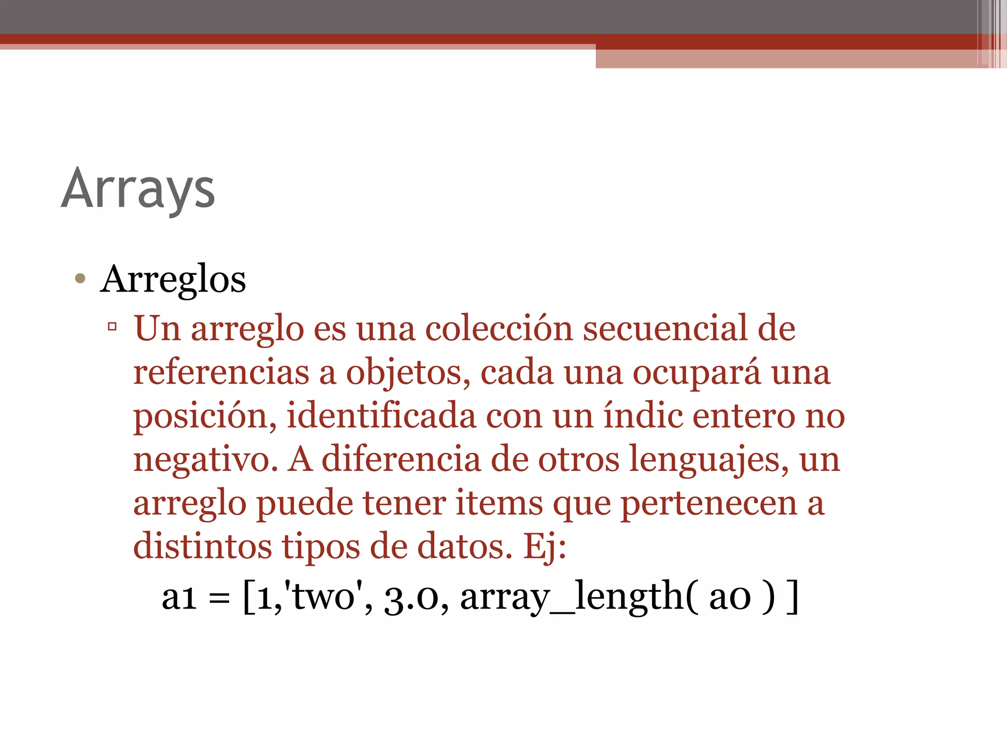 Arrays
• Arreglos
▫ Un arreglo es una colección secuencial de
referencias a objetos, cada una ocupará una
posición, identificada con un índic entero no
negativo. A diferencia de otros lenguajes, un
arreglo puede tener items que pertenecen a
distintos tipos de datos. Ej:
a1 = [1,'two', 3.0, array_length( a0 ) ]
 