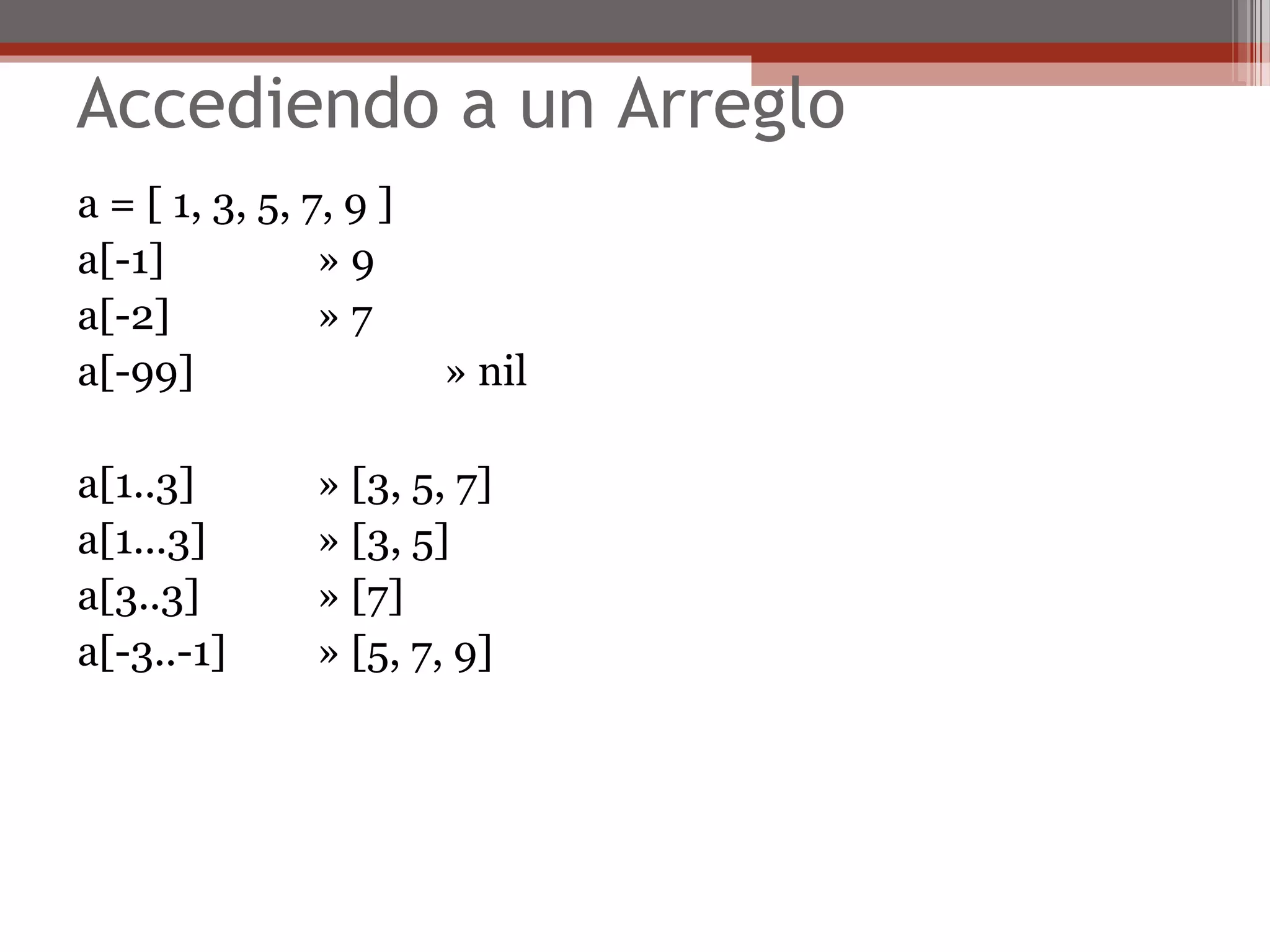 Accediendo a un Arreglo
a = [ 1, 3, 5, 7, 9 ]
a[-1] » 9
a[-2] » 7
a[-99] » nil
a[1..3] » [3, 5, 7]
a[1...3] » [3, 5]
a[3..3] » [7]
a[-3..-1] » [5, 7, 9]
 