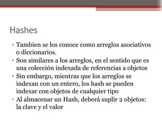 Hashes
• Tambien se los conoce como arreglos asociativos
o diccionarios.
• Son similares a los arreglos, en el sentido que es
una colección indexada de referencias a objetos
• Sin embargo, mientras que los arreglos se
indexan con un entero, los hash se pueden
indexar con objetos de cualquier tipo
• Al almacenar un Hash, deberá suplir 2 objetos:
la clave y el valor
 
