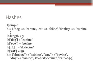 Hashes
Ejemplo
h = { 'dog' => 'canine', 'cat' => 'feline', 'donkey' => 'asinine'
}
h.length » 3
h['dog'] » "canine“
h['cow'] = 'bovine‘
h[12] = 'dodecine‘
h['cat'] = 99
h » {"donkey"=>"asinine", "cow"=>"bovine",
"dog"=>"canine", 12=>"dodecine", "cat"=>99}
 
