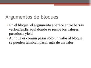 Argumentos de bloques
• En el bloque, el argumento aparece entre barras
verticales.Es aquí donde se recibe los valores
pasados a yield
• Aunque es común pasar sólo un valor al bloque,
se pueden tambien pasar más de un valor
 