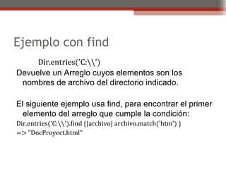 Ejemplo con find
Dir.entries('C:')
Devuelve un Arreglo cuyos elementos son los 
nombres de archivo del directorio indicado.
El siguiente ejemplo usa find, para encontrar el primer 
elemento del arreglo que cumple la condición:
Dir.entries('C:').find {|archivo| archivo.match('htm') }
=> "DocProyect.html"
 
