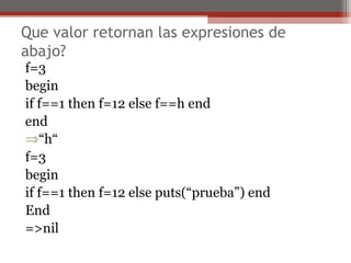 Que valor retornan las expresiones de
abajo?
f=3
begin
if f==1 then f=12 else f==h end
end
⇒“h“
f=3
begin
if f==1 then f=12 else puts(“prueba”) end
End
=>nil
 