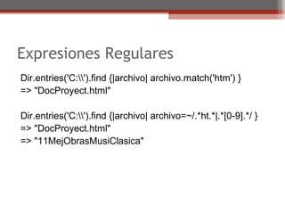 Expresiones Regulares
Dir.entries('C:').find {|archivo| archivo.match('htm') }
=> "DocProyect.html"
Dir.entries('C:').find {|archivo| archivo=~/.*ht.*|.*[0-9].*/ }
=> "DocProyect.html"
=> "11MejObrasMusiClasica"
 