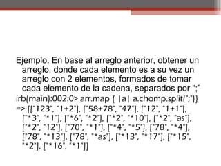 Ejemplo. En base al arreglo anterior, obtener un
arreglo, donde cada elemento es a su vez un
arreglo con 2 elementos, formados de tomar
cada elemento de la cadena, separados por “;”
irb(main):002:0> arr.map { |a| a.chomp.split(";")}
=> [["123", "1+2"], ["58+78", "47"], ["12", "1+1"],
["*3", "*1"], ["*6", "*2"], ["*2", "*10"], ["*2", "as"],
["*2", "12"], ["70", "*1"], ["*4", "*5"], ["78", "*4"],
["78", "*13"], ["78", "*as"], ["*13", "*17"], ["*15",
"*2"], ["*16", "*1"]]
 