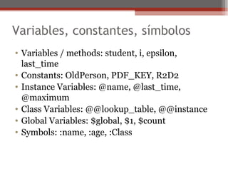 Variables, constantes, símbolos
• Variables / methods: student, i, epsilon,
last_time
• Constants: OldPerson, PDF_KEY, R2D2
• Instance Variables: @name, @last_time,
@maximum
• Class Variables: @@lookup_table, @@instance
• Global Variables: $global, $1, $count
• Symbols: :name, :age, :Class
 