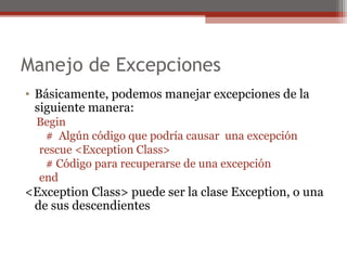 Manejo de Excepciones
• Básicamente, podemos manejar excepciones de la
siguiente manera:
Begin
# Algún código que podría causar una excepción
rescue <Exception Class>
# Código para recuperarse de una excepción
end
<Exception Class> puede ser la clase Exception, o una
de sus descendientes
 