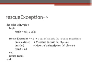 rescueException=>
def calc( val1, val2 )
begin
result = val1 / val2
rescue Exception => e # e va a referenciar a una instancia de Exception
puts( e.class ) # Visualizo la clase del objeto e
puts( e ) # Muestra la descripción del objeto e
result = nil
end
return result
end
 