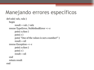 Manejando errores específicos
def calc( val1, val2 )
begin
result = val1 / val2
rescue TypeError, NoMethodError => e
puts( e.class )
puts( e )
puts( "One of the values is not a number!" )
result = nil
rescue Exception => e
puts( e.class )
puts( e )
result = nil
end
return result
end
 