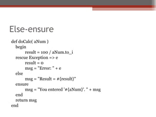 Else-ensure
def doCalc( aNum )
begin
result = 100 / aNum.to_i
rescue Exception => e
result = 0
msg = "Error: " + e
else
msg = "Result = #{result}"
ensure
msg = "You entered '#{aNum}'. " + msg
end
return msg
end
 