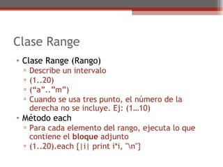 Clase Range
• Clase Range (Rango)
▫ Describe un intervalo
▫ (1..20)
▫ (“a”..”m”)
▫ Cuando se usa tres punto, el número de la
derecha no se incluye. Ej: (1…10)
• Método each
▫ Para cada elemento del rango, ejecuta lo que
contiene el bloque adjunto
▫ (1..20).each {|i| print i*i, "n"}
 