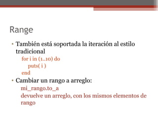Range
• También está soportada la iteración al estilo
tradicional
for i in (1..10) do
puts( i )
end
• Cambiar un rango a arreglo:
mi_rango.to_a
devuelve un arreglo, con los mismos elementos de
rango
 