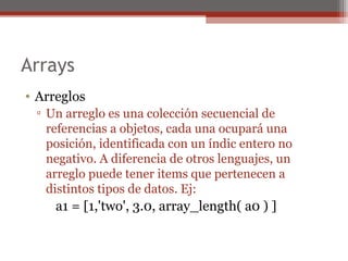 Arrays
• Arreglos
▫ Un arreglo es una colección secuencial de
referencias a objetos, cada una ocupará una
posición, identificada con un índic entero no
negativo. A diferencia de otros lenguajes, un
arreglo puede tener items que pertenecen a
distintos tipos de datos. Ej:
a1 = [1,'two', 3.0, array_length( a0 ) ]
 