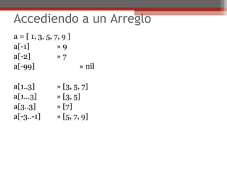 Accediendo a un Arreglo
a = [ 1, 3, 5, 7, 9 ]
a[-1] » 9
a[-2] » 7
a[-99] » nil
a[1..3] » [3, 5, 7]
a[1...3] » [3, 5]
a[3..3] » [7]
a[-3..-1] » [5, 7, 9]
 