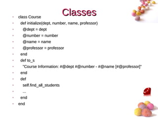 •   class Course
                               Classes
•    def initialize(dept, number, name, professor)
•     @dept = dept
•     @number = number
•     @name = name
•     @professor = professor
•    end
•    def to_s
•     "Course Information: #@dept #@number - #@name [#@professor]"
•    end
•    def
•     self.find_all_students
•     ...
•    end
•   end
                                                                 #
 