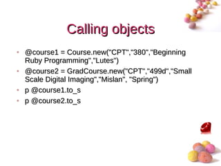 Calling objects
• @course1 = Course.new("CPT","380","Beginning
  Ruby Programming","Lutes")
• @course2 = GradCourse.new("CPT","499d","Small
  Scale Digital Imaging","Mislan", "Spring")
• p @course1.to_s
• p @course2.to_s




                                                  #
 
