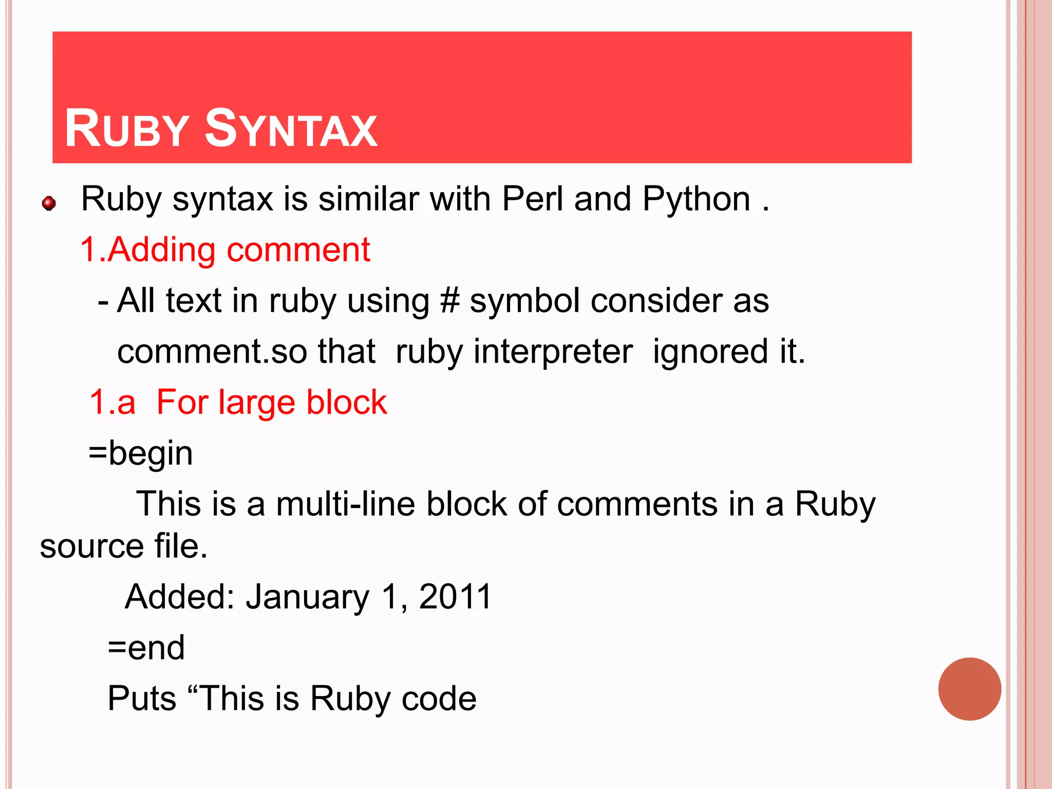 RUBY SYNTAX
  Ruby syntax is similar with Perl and Python .
  1.Adding comment
    - All text in ruby using # symbol consider as
      comment.so that ruby interpreter ignored it.
   1.a For large block
   =begin
       This is a multi-line block of comments in a Ruby
source file.
      Added: January 1, 2011
     =end
     Puts “This is Ruby code
 