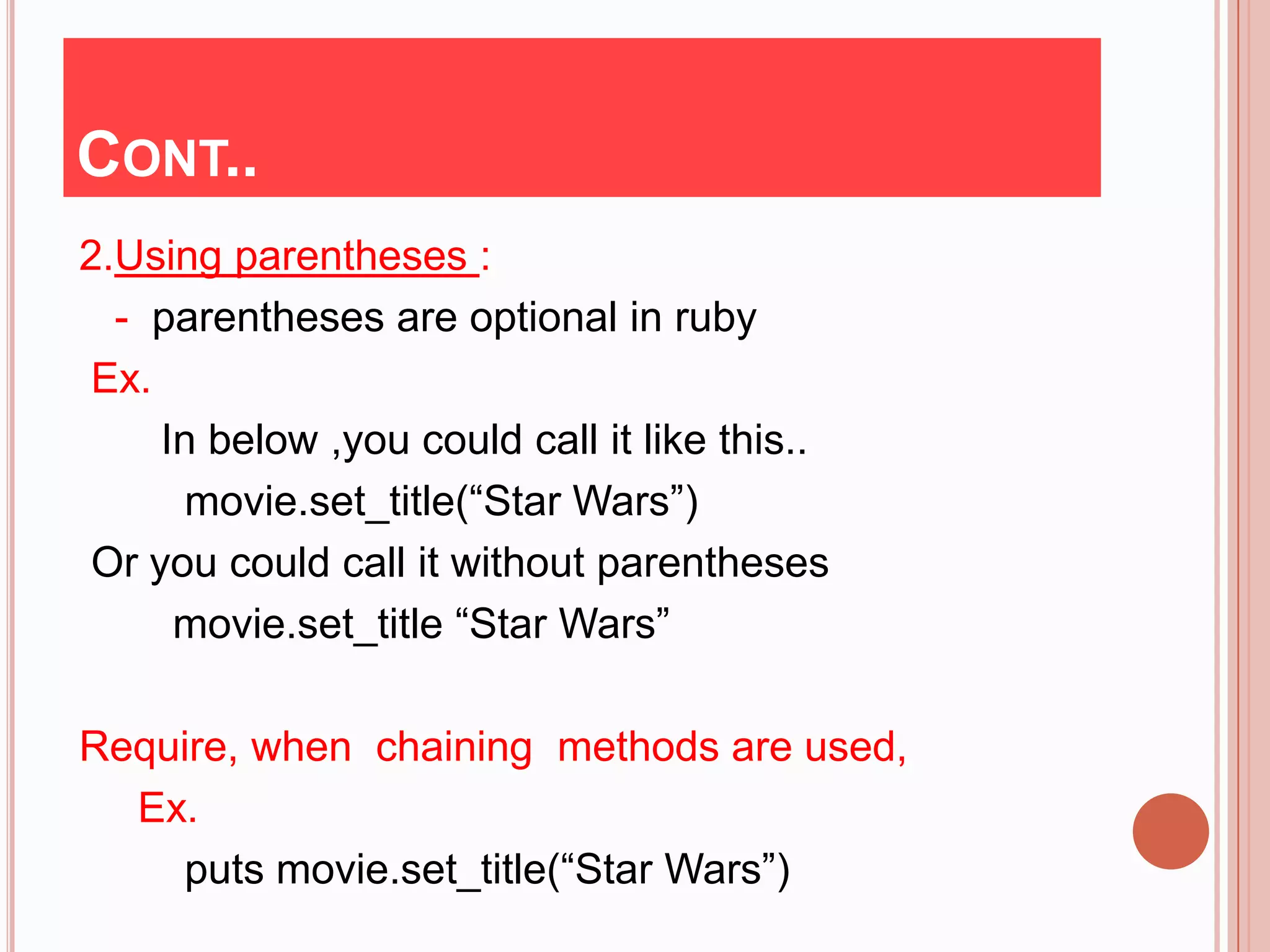 CONT..
2.Using parentheses :
  - parentheses are optional in ruby
 Ex.
     In below ,you could call it like this..
      movie.set_title(“Star Wars”)
 Or you could call it without parentheses
      movie.set_title “Star Wars”

Require, when chaining methods are used,
  Ex.
    puts movie.set_title(“Star Wars”)
 
