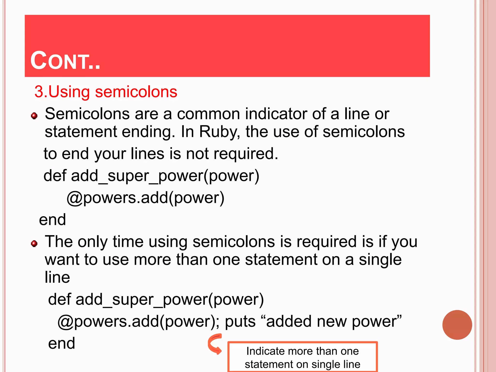 CONT..
3.Using semicolons
  Semicolons are a common indicator of a line or
  statement ending. In Ruby, the use of semicolons
 to end your lines is not required.
 def add_super_power(power)
      @powers.add(power)
 end
  The only time using semicolons is required is if you
  want to use more than one statement on a single
  line
   def add_super_power(power)
     @powers.add(power); puts “added new power”
   end                        Indicate more than one
                             statement on single line
 