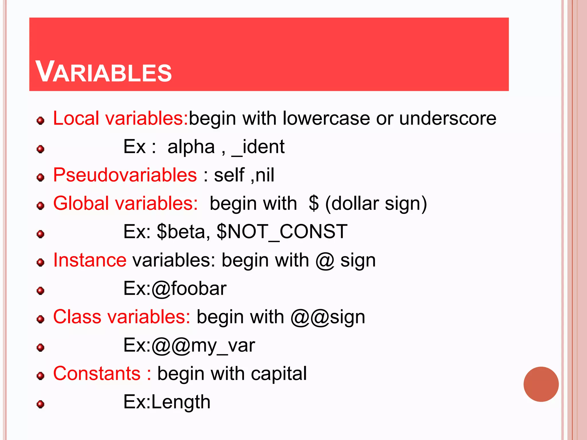 VARIABLES
 Local variables:begin with lowercase or underscore
         Ex : alpha , _ident
 Pseudovariables : self ,nil
 Global variables: begin with $ (dollar sign)
         Ex: $beta, $NOT_CONST
 Instance variables: begin with @ sign
         Ex:@foobar
 Class variables: begin with @@sign
         Ex:@@my_var
 Constants : begin with capital
         Ex:Length
 