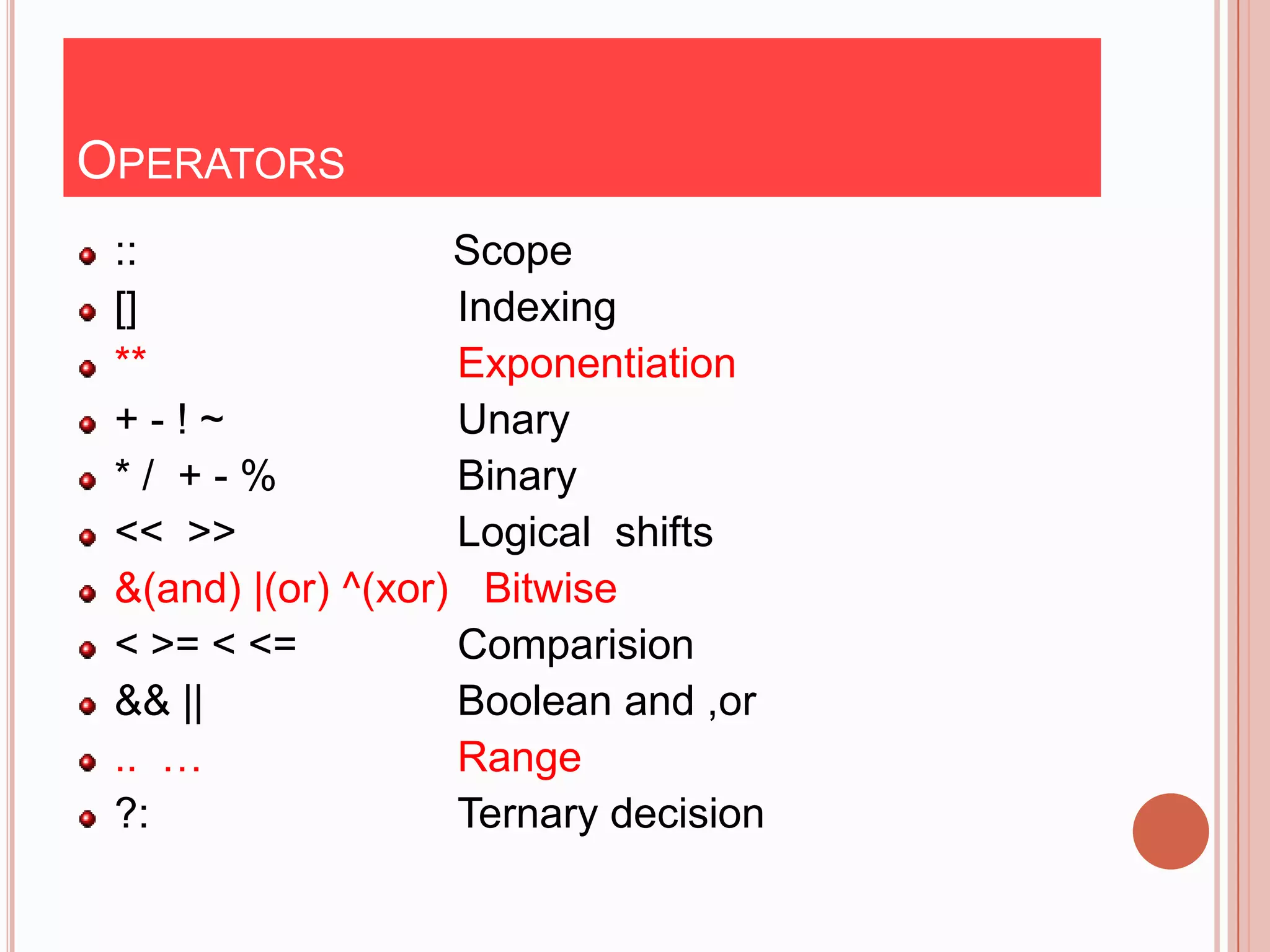 OPERATORS
 ::                 Scope
 []                 Indexing
 **                 Exponentiation
 +-!~               Unary
 */ +-%             Binary
 << >>              Logical shifts
 &(and) |(or) ^(xor) Bitwise
 < >= < <=          Comparision
 && ||              Boolean and ,or
 .. …               Range
 ?:                 Ternary decision
 