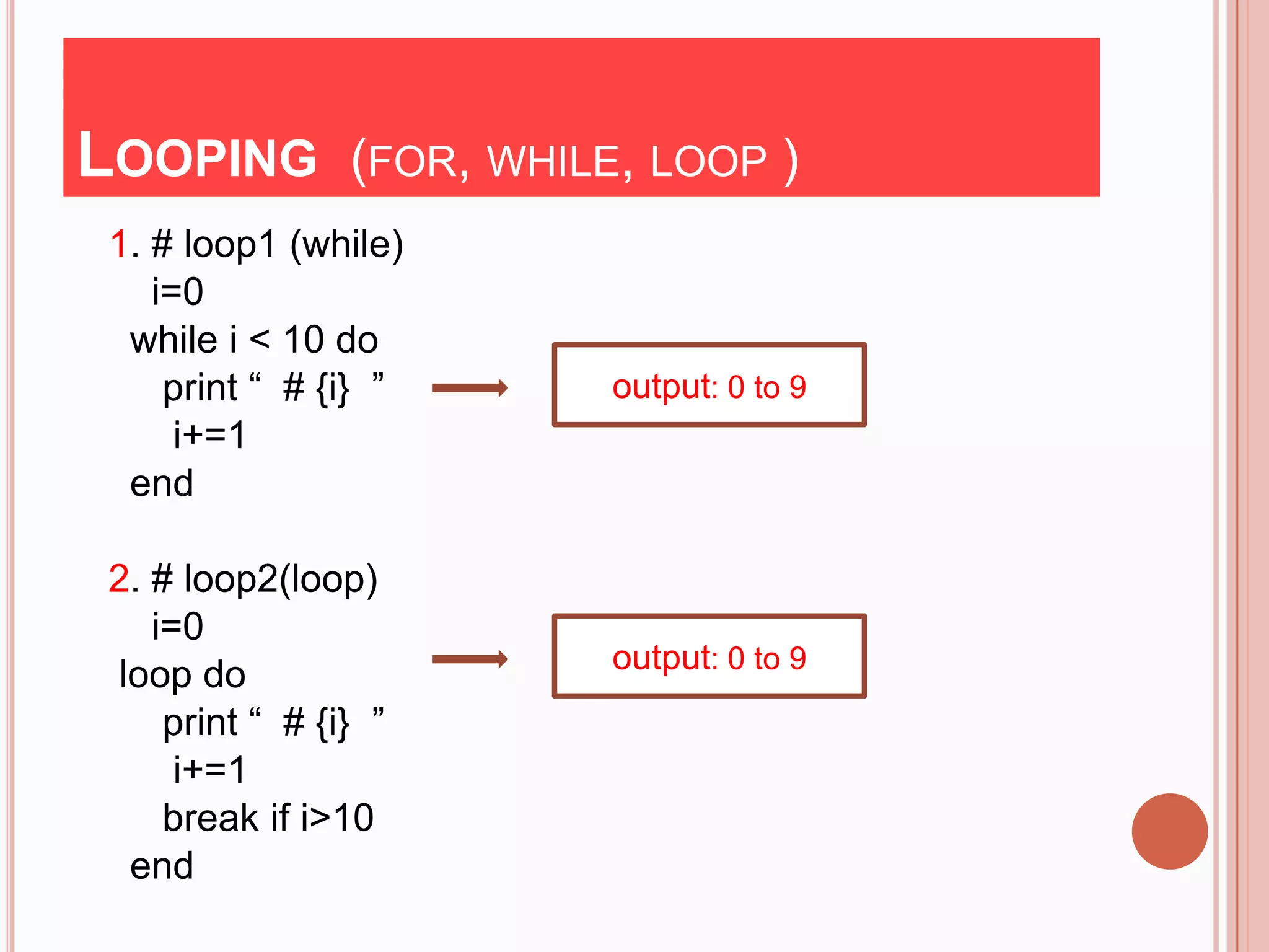 LOOPING (FOR, WHILE, LOOP )
 1. # loop1 (while)
    i=0
  while i < 10 do
     print “ # {i} ”   output: 0 to 9
      i+=1
  end

 2. # loop2(loop)
    i=0
                       output: 0 to 9
  loop do
     print “ # {i} ”
      i+=1
     break if i>10
   end
 
