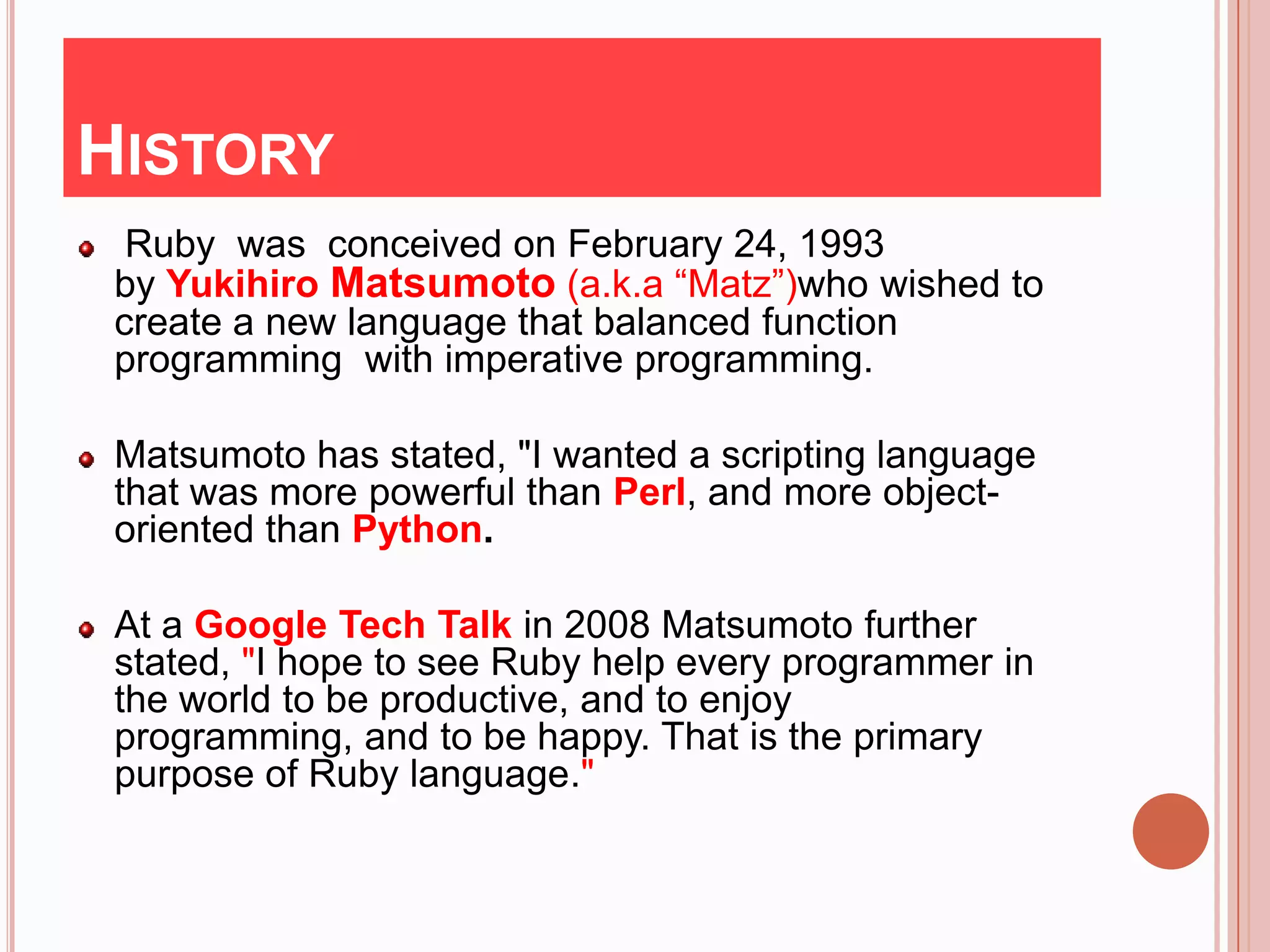 HISTORY
  Ruby was conceived on February 24, 1993
 by Yukihiro Matsumoto (a.k.a “Matz”)who wished to
 create a new language that balanced function
 programming with imperative programming.

 Matsumoto has stated, "I wanted a scripting language
 that was more powerful than Perl, and more object-
 oriented than Python.

 At a Google Tech Talk in 2008 Matsumoto further
 stated, "I hope to see Ruby help every programmer in
 the world to be productive, and to enjoy
 programming, and to be happy. That is the primary
 purpose of Ruby language."
 
