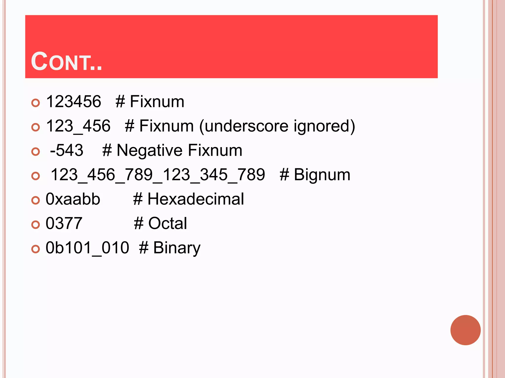 CONT..
 123456 # Fixnum
 123_456 # Fixnum (underscore ignored)

 -543   # Negative Fixnum
 123_456_789_123_345_789 # Bignum

 0xaabb     # Hexadecimal
 0377       # Octal
 0b101_010 # Binary
 