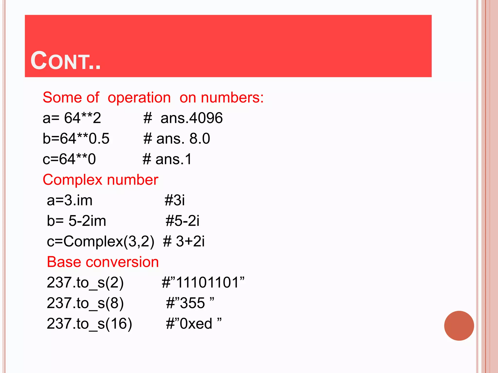 CONT..
 Some of operation on numbers:
 a= 64**2      # ans.4096
 b=64**0.5     # ans. 8.0
 c=64**0       # ans.1
 Complex number
  a=3.im          #3i
  b= 5-2im        #5-2i
  c=Complex(3,2) # 3+2i
  Base conversion
  237.to_s(2)     #”11101101”
  237.to_s(8)      #”355 ”
  237.to_s(16)    #”0xed ”
 