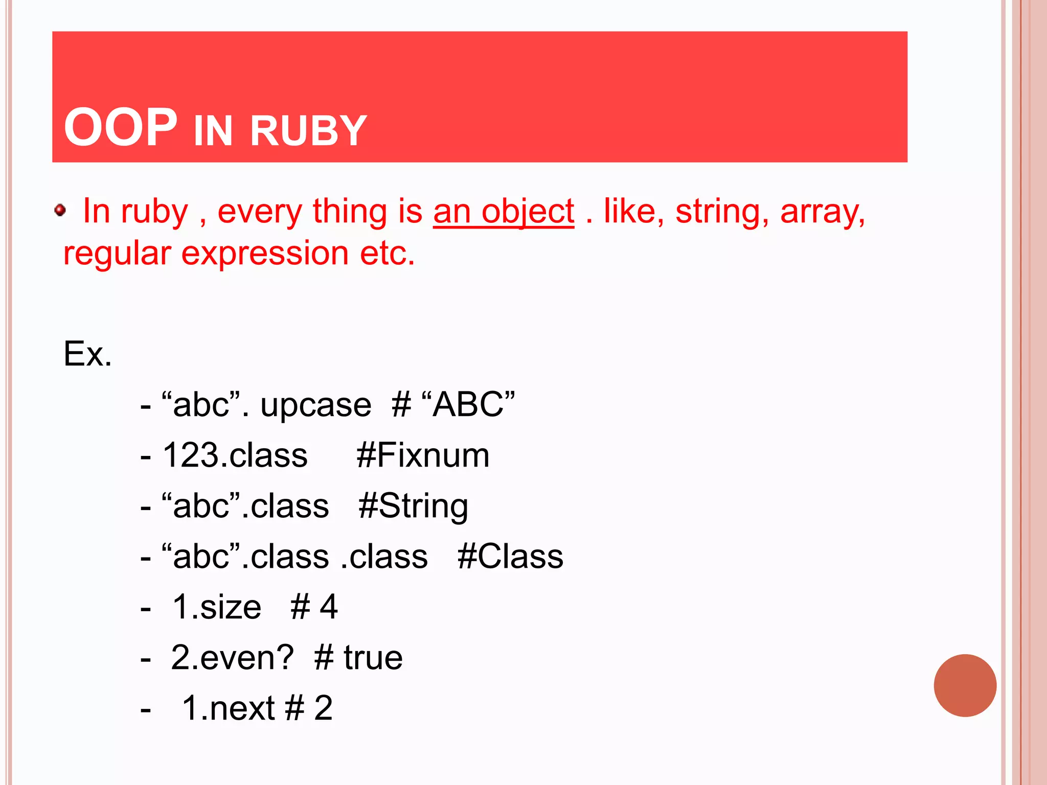 OOP IN RUBY
 In ruby , every thing is an object . like, string, array,
regular expression etc.

Ex.
      - “abc”. upcase # “ABC”
      - 123.class #Fixnum
      - “abc”.class #String
      - “abc”.class .class #Class
      - 1.size # 4
      - 2.even? # true
      - 1.next # 2
 