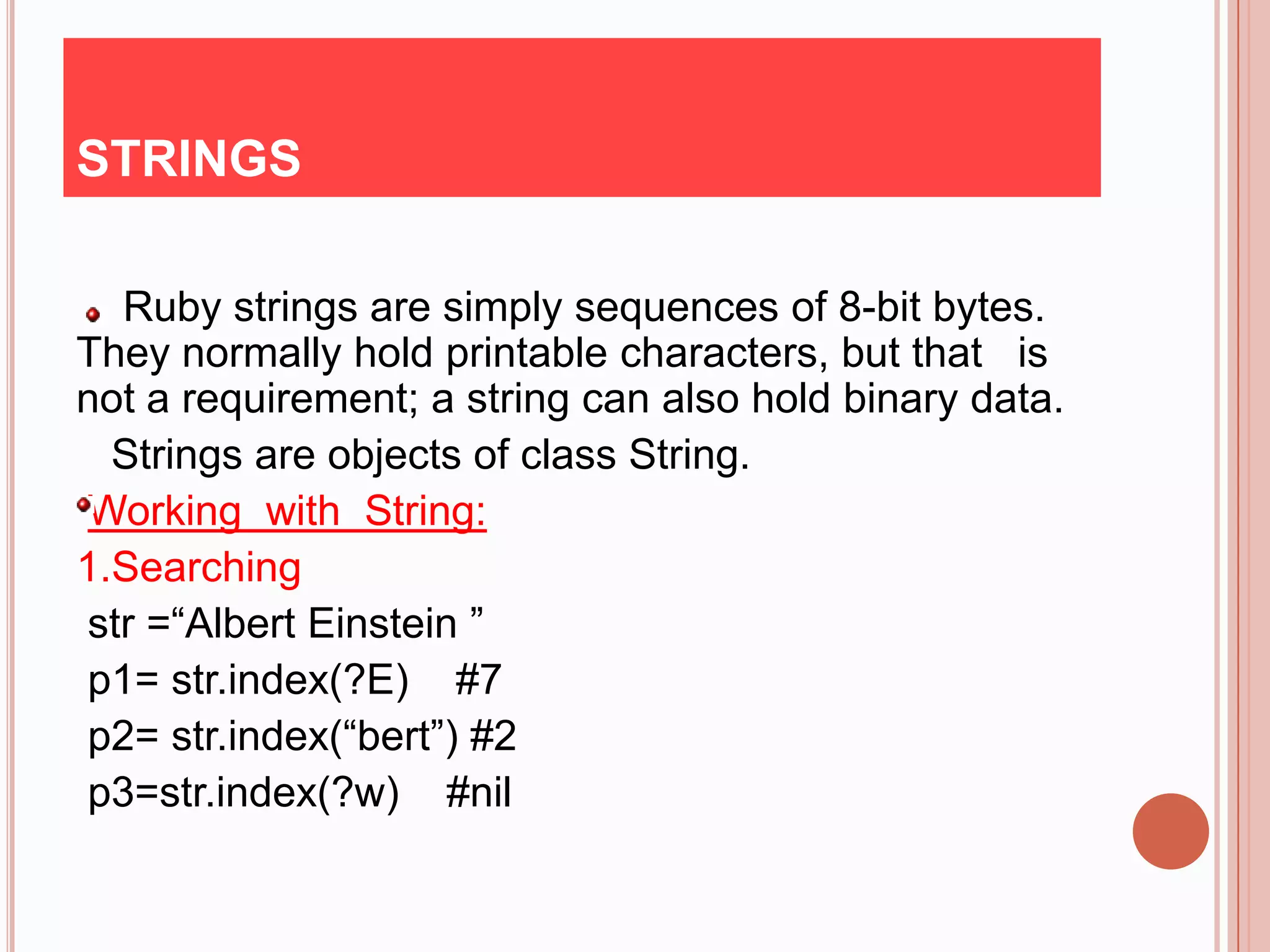 STRINGS

  Ruby strings are simply sequences of 8-bit bytes.
They normally hold printable characters, but that is
not a requirement; a string can also hold binary data.
  Strings are objects of class String.
Working with String:
1.Searching
str =“Albert Einstein ”
p1= str.index(?E) #7
p2= str.index(“bert”) #2
p3=str.index(?w) #nil
 
