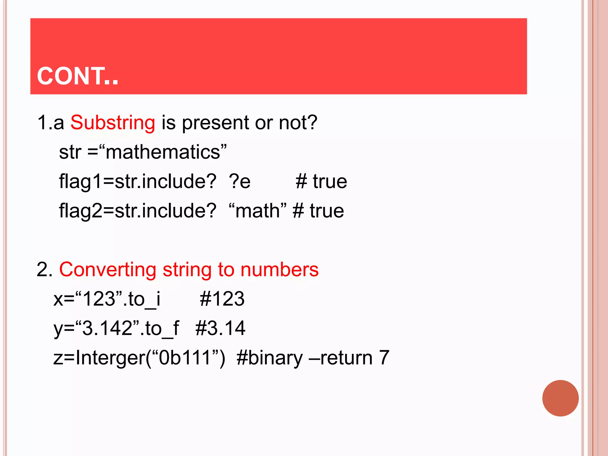 CONT..
1.a Substring is present or not?
  str =“mathematics”
  flag1=str.include? ?e       # true
  flag2=str.include? “math” # true

2. Converting string to numbers
  x=“123”.to_i     #123
  y=“3.142”.to_f #3.14
  z=Interger(“0b111”) #binary –return 7
 