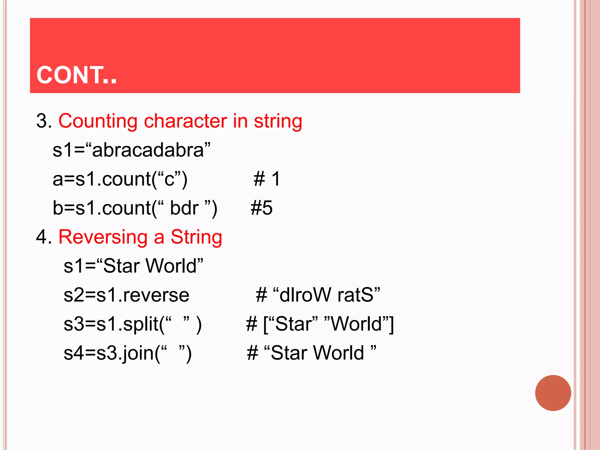 CONT..
3. Counting character in string
  s1=“abracadabra”
  a=s1.count(“c”)        #1
  b=s1.count(“ bdr ”)   #5
4. Reversing a String
   s1=“Star World”
   s2=s1.reverse         # “dlroW ratS”
   s3=s1.split(“ ” )    # [“Star” ”World”]
   s4=s3.join(“ ”)      # “Star World ”
 