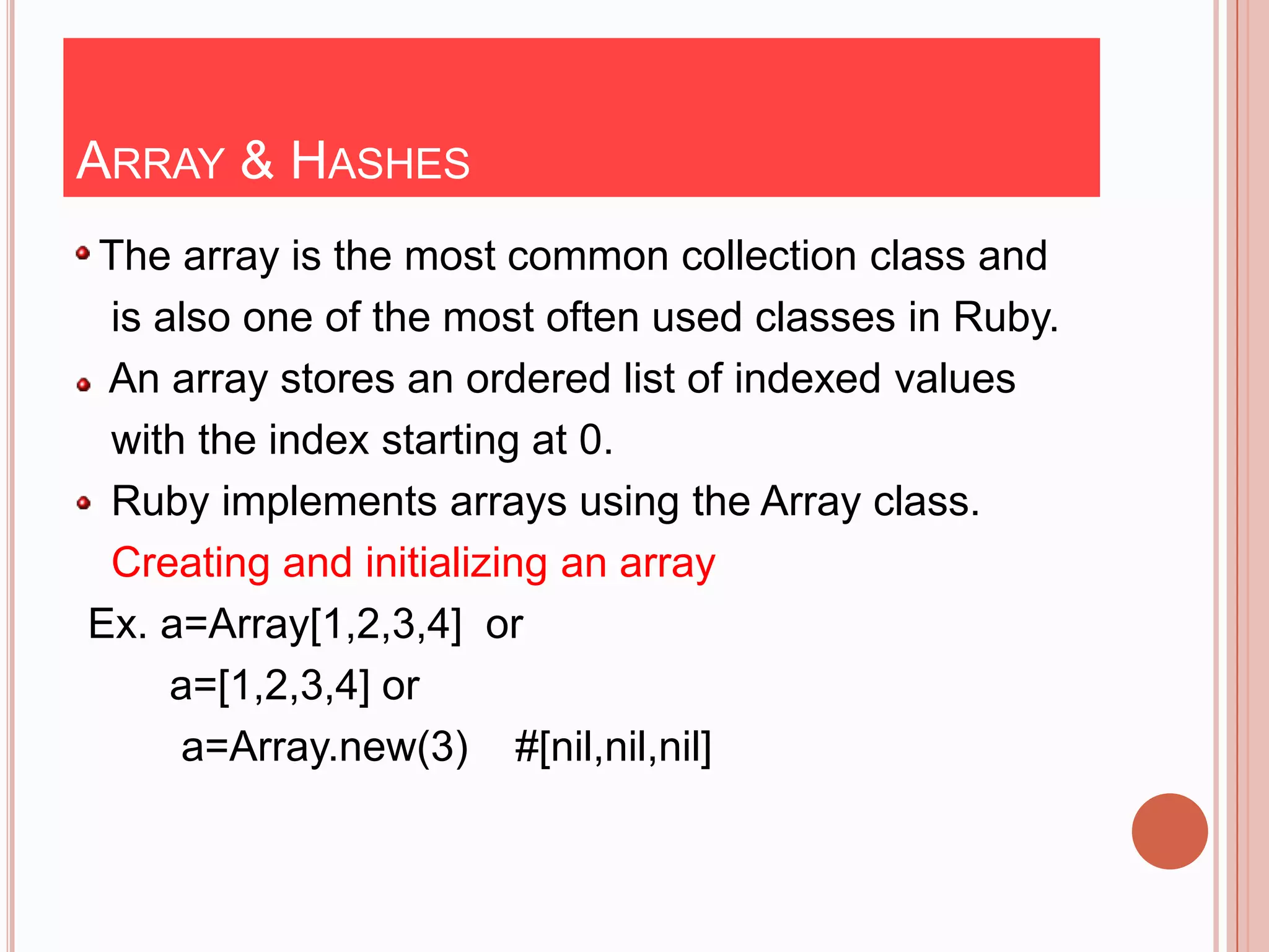 ARRAY & HASHES
The array is the most common collection class and
 is also one of the most often used classes in Ruby.
 An array stores an ordered list of indexed values
 with the index starting at 0.
 Ruby implements arrays using the Array class.
 Creating and initializing an array
Ex. a=Array[1,2,3,4] or
     a=[1,2,3,4] or
     a=Array.new(3) #[nil,nil,nil]
 
