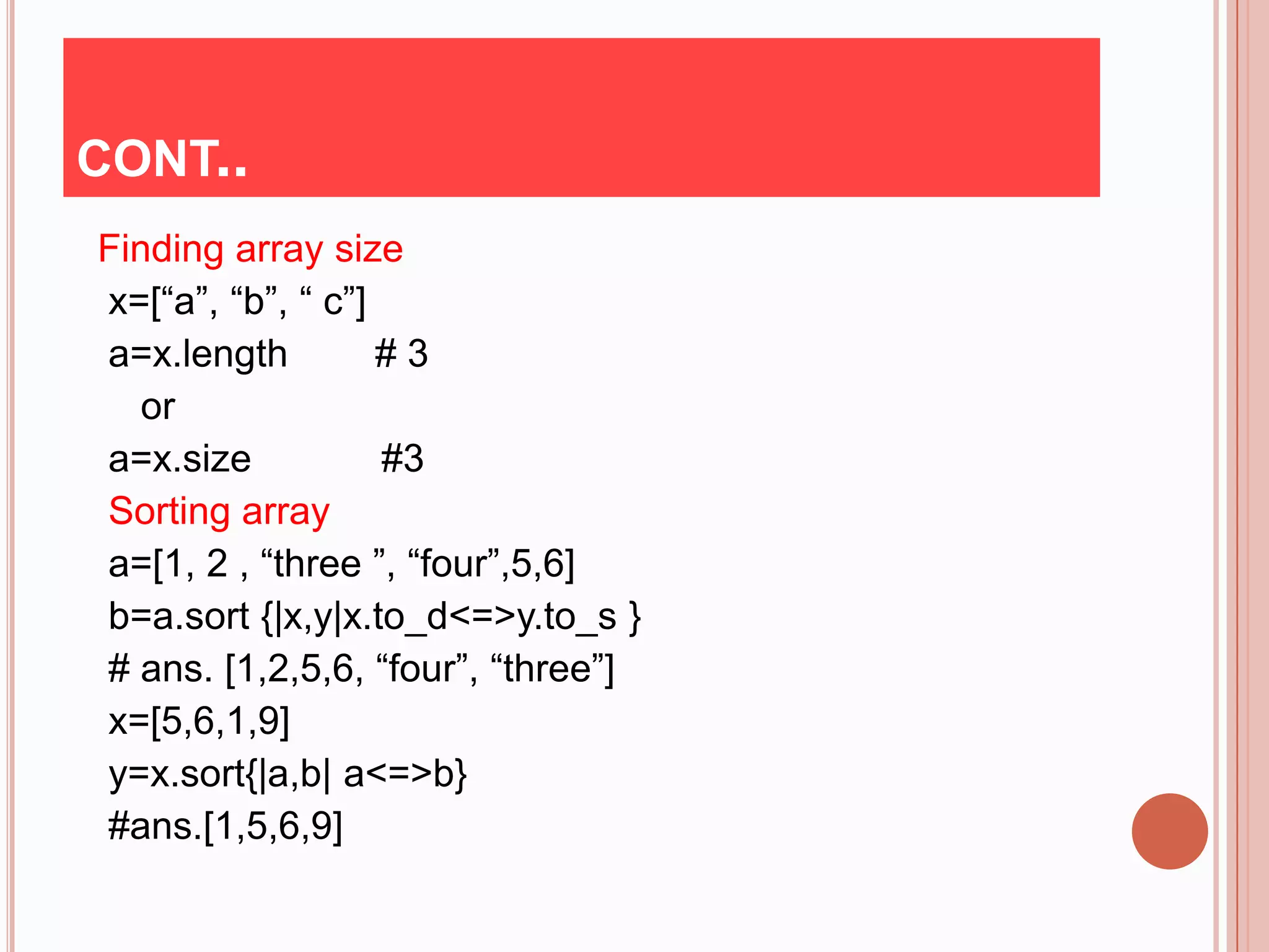 CONT..
Finding array size
x=[“a”, “b”, “ c”]
a=x.length         #3
   or
a=x.size           #3
Sorting array
a=[1, 2 , “three ”, “four”,5,6]
b=a.sort {|x,y|x.to_d<=>y.to_s }
# ans. [1,2,5,6, “four”, “three”]
x=[5,6,1,9]
y=x.sort{|a,b| a<=>b}
#ans.[1,5,6,9]
 