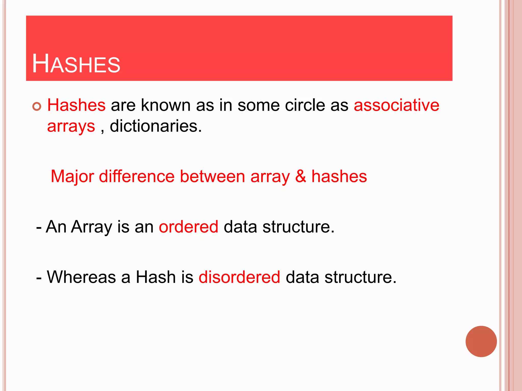 HASHES
   Hashes are known as in some circle as associative
    arrays , dictionaries.

    Major difference between array & hashes

- An Array is an ordered data structure.

- Whereas a Hash is disordered data structure.
 
