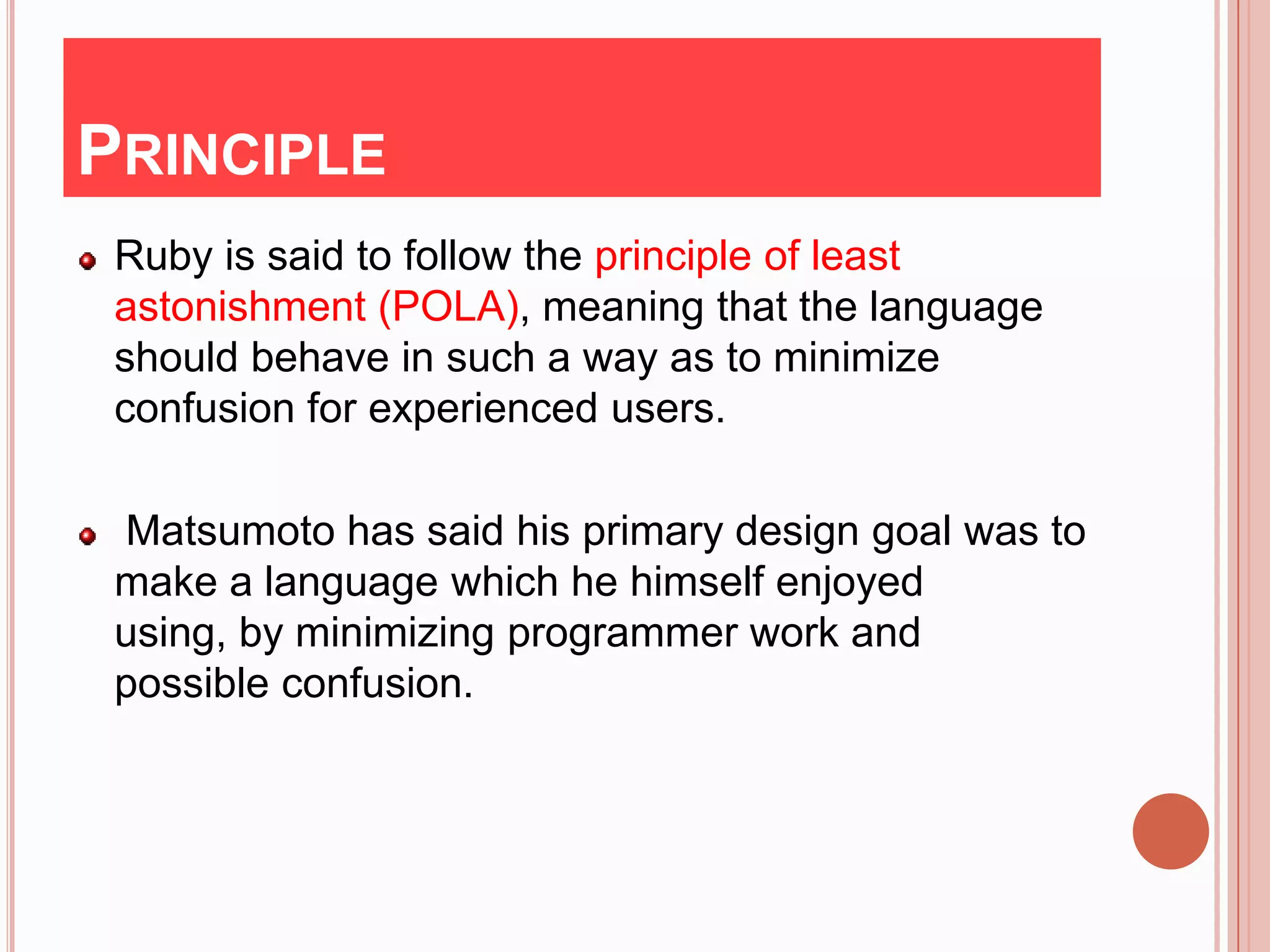PRINCIPLE
 Ruby is said to follow the principle of least
 astonishment (POLA), meaning that the language
 should behave in such a way as to minimize
 confusion for experienced users.

 Matsumoto has said his primary design goal was to
 make a language which he himself enjoyed
 using, by minimizing programmer work and
 possible confusion.
 