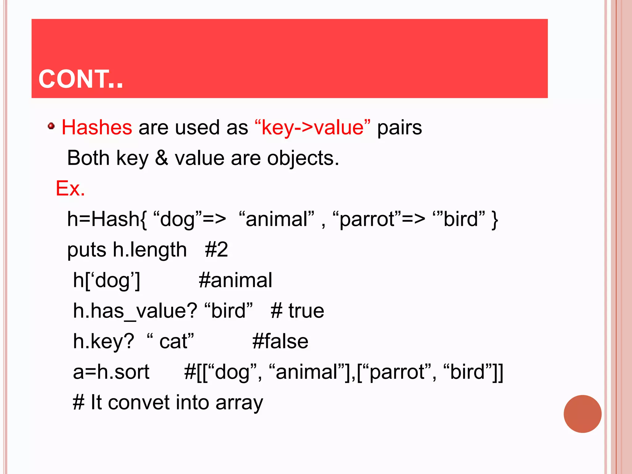 CONT..
 Hashes are used as “key->value” pairs
  Both key & value are objects.
 Ex.
  h=Hash{ “dog”=> “animal” , “parrot”=> „”bird” }
  puts h.length #2
   h[„dog‟]       #animal
   h.has_value? “bird” # true
   h.key? “ cat”        #false
   a=h.sort     #[[“dog”, “animal”],[“parrot”, “bird”]]
   # It convet into array
 
