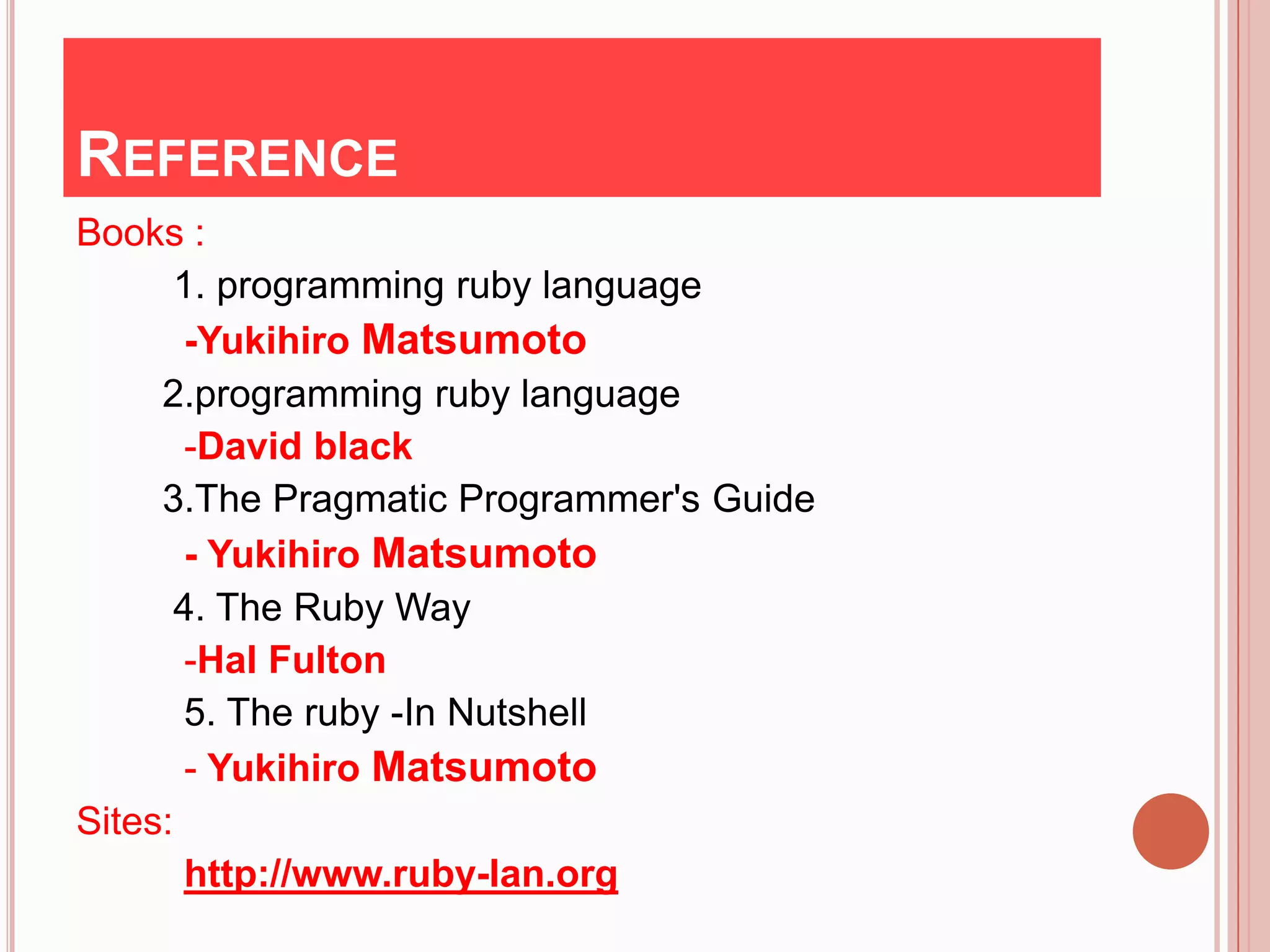 REFERENCE
Books :
      1. programming ruby language
       -Yukihiro Matsumoto
     2.programming ruby language
       -David black
     3.The Pragmatic Programmer's Guide
       - Yukihiro Matsumoto
      4. The Ruby Way
       -Hal Fulton
       5. The ruby -In Nutshell
       - Yukihiro Matsumoto
Sites:
       http://www.ruby-lan.org
 